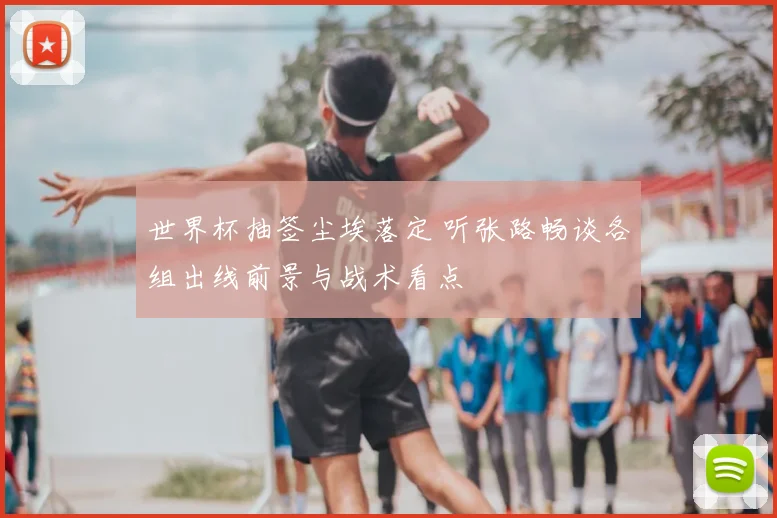 世界杯抽签尘埃落定 听张路畅谈各组出线前景与战术看点