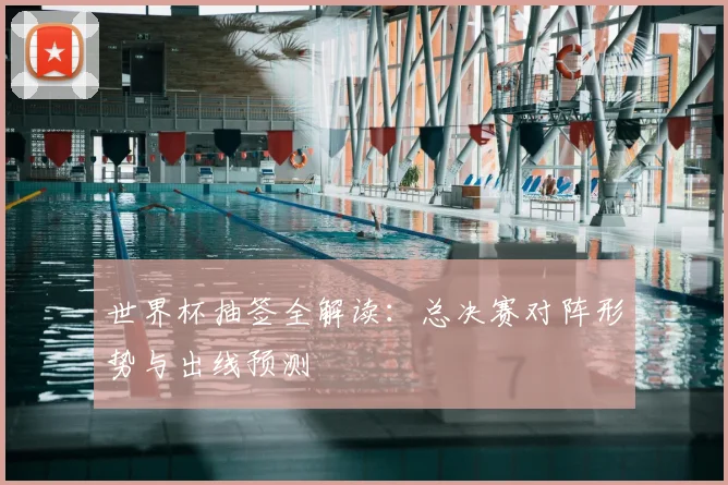 世界杯抽签全解读：总决赛对阵形势与出线预测