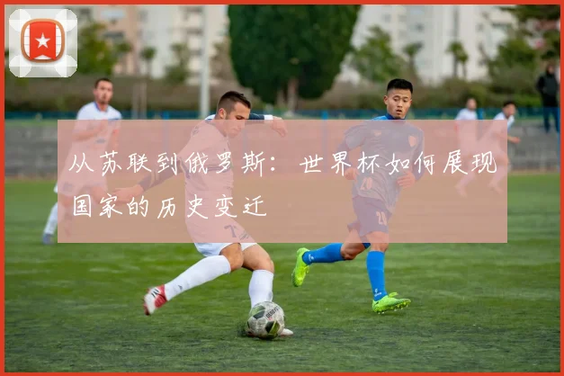 从苏联到俄罗斯：世界杯如何展现国家的历史变迁