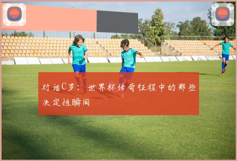 对话C罗：世界杯传奇征程中的那些决定性瞬间