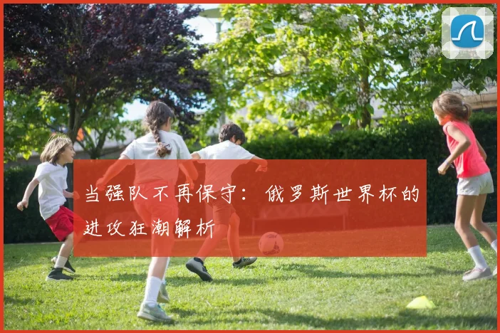 当强队不再保守：俄罗斯世界杯的进攻狂潮解析