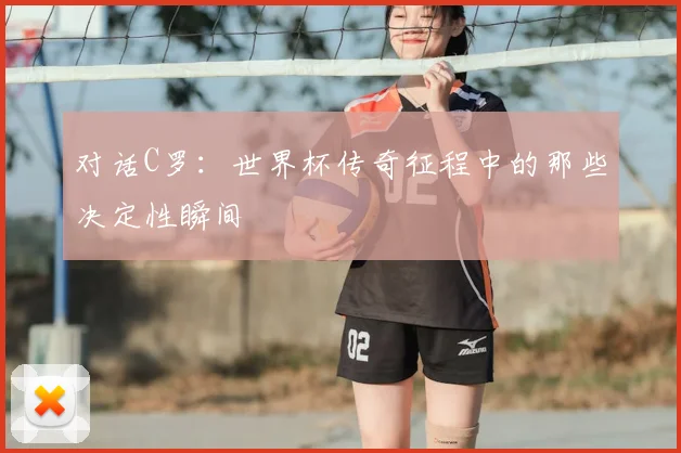 对话C罗：世界杯传奇征程中的那些决定性瞬间