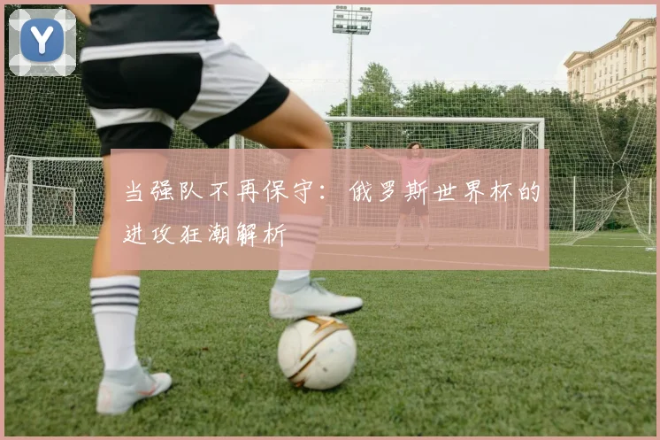 当强队不再保守：俄罗斯世界杯的进攻狂潮解析