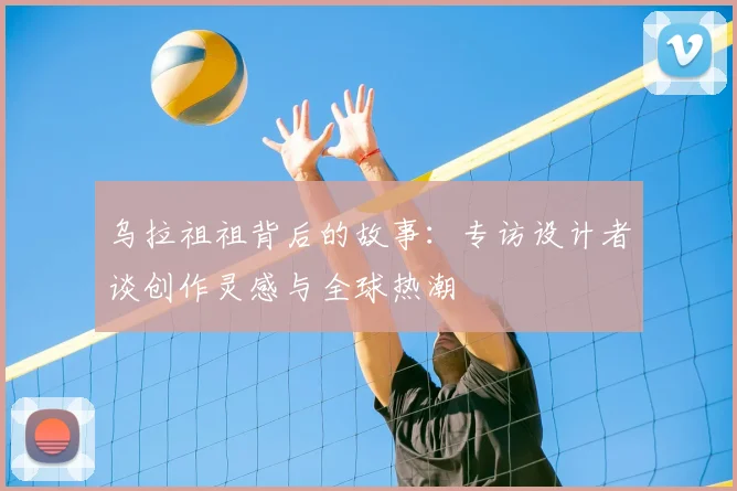 乌拉祖祖背后的故事：专访设计者谈创作灵感与全球热潮