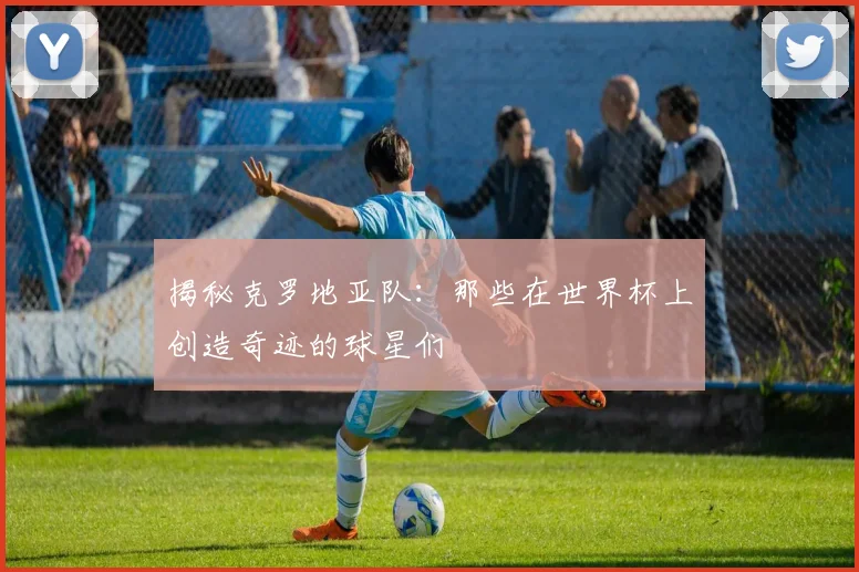 揭秘克罗地亚队：那些在世界杯上创造奇迹的球星们
