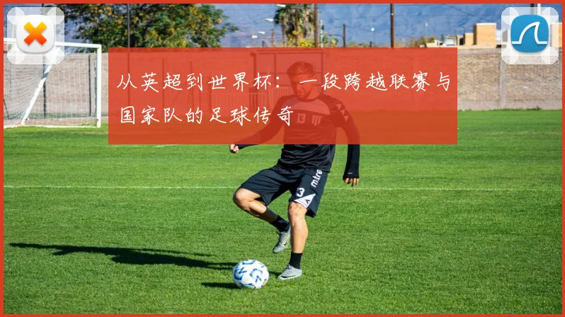 从英超到世界杯：一段跨越联赛与国家队的足球传奇