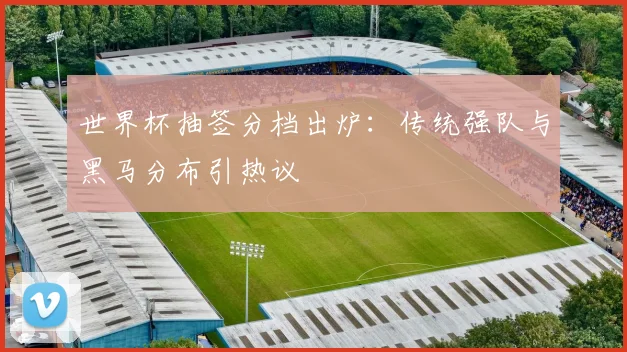 世界杯抽签分档出炉：传统强队与黑马分布引热议
