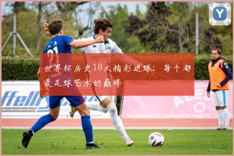 世界杯历史10大精彩进球：每个都是足球艺术的巅峰